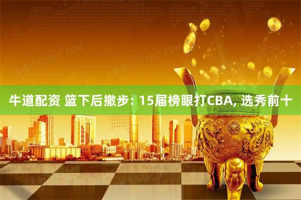 牛道配资 篮下后撤步: 15届榜眼打CBA, 选秀前十