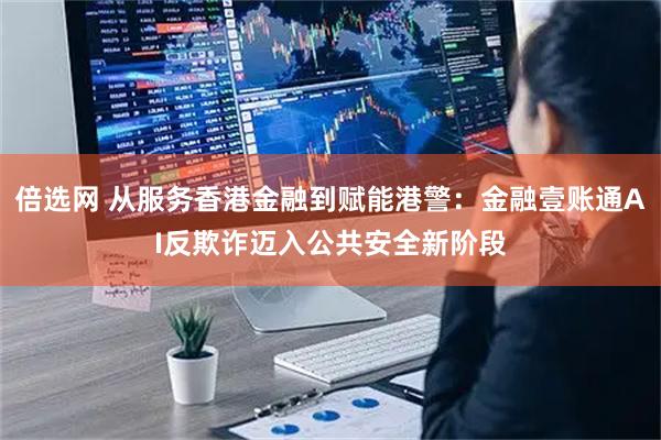 倍选网 从服务香港金融到赋能港警：金融壹账通AI反欺诈迈入公共安全新阶段