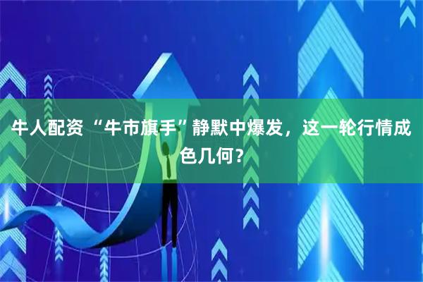 牛人配资 “牛市旗手”静默中爆发，这一轮行情成色几何？