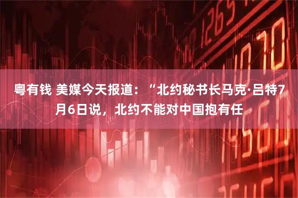 粤有钱 美媒今天报道：“北约秘书长马克·吕特7月6日说，北约不能对中国抱有任