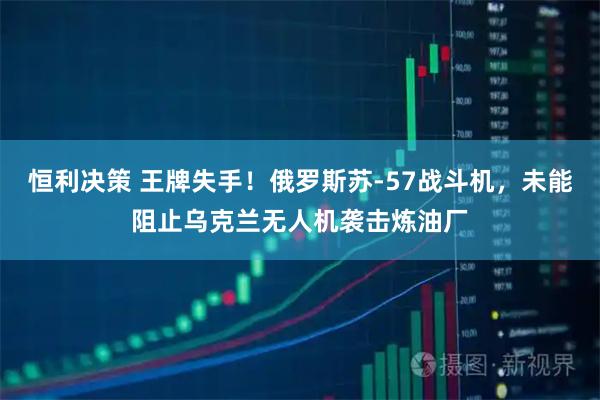 恒利决策 王牌失手！俄罗斯苏-57战斗机，未能阻止乌克兰无人机袭击炼油厂