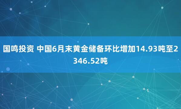 国鸣投资 中国6月末黄金储备环比增加14.93吨至2346.52吨