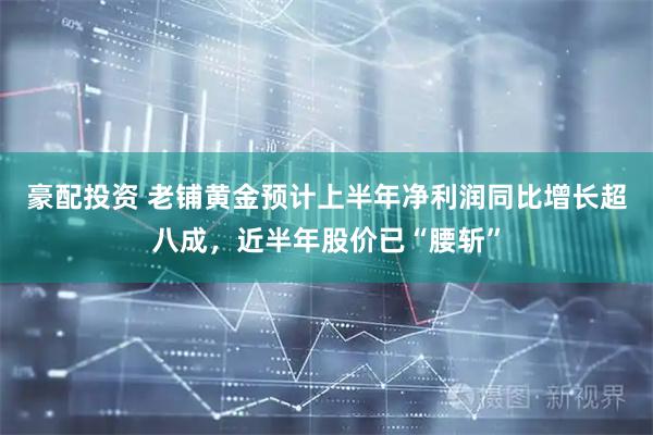 豪配投资 老铺黄金预计上半年净利润同比增长超八成，近半年股价已“腰斩”