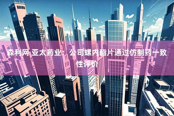 森利网 亚太药业：公司螺内酯片通过仿制药一致性评价